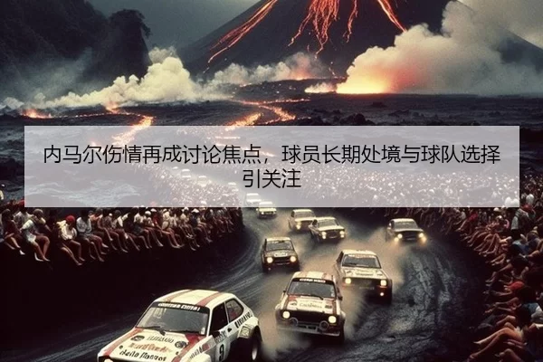 内马尔伤情再成讨论焦点，球员长期处境与球队选择引关注