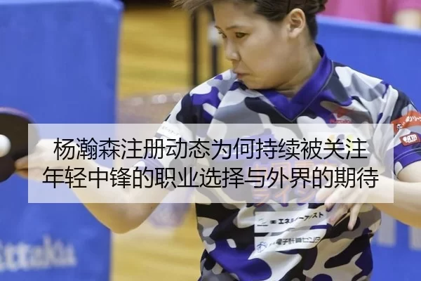 杨瀚森注册动态为何持续被关注 年轻中锋的职业选择与外界的期待